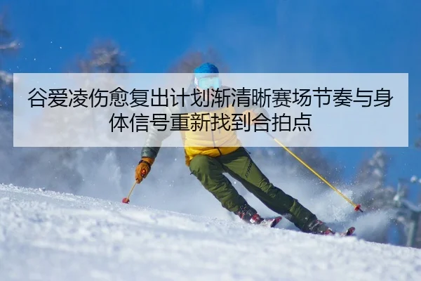 谷爱凌伤愈复出计划渐清晰赛场节奏与身体信号重新找到合拍点