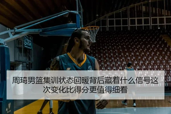 周琦男篮集训状态回暖背后藏着什么信号这次变化比得分更值得细看